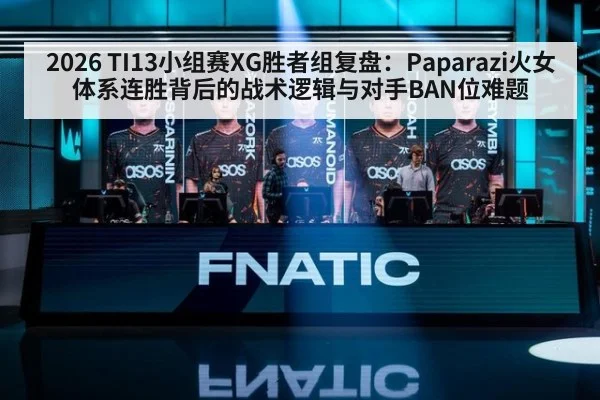 2026 TI13小组赛XG胜者组复盘：Paparazi火女体系连胜背后的战术逻辑与对手BAN位难题