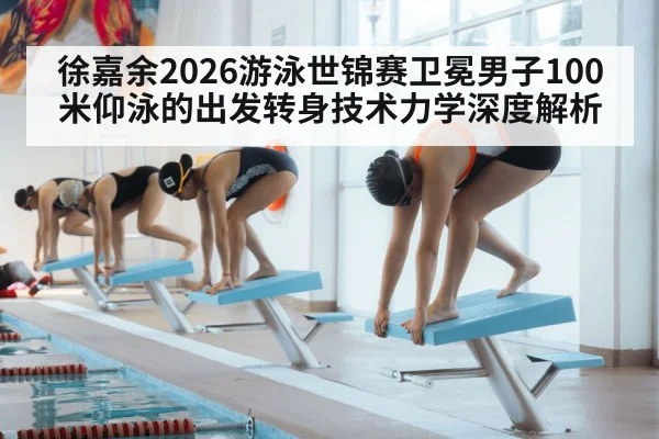 徐嘉余2026游泳世锦赛卫冕男子100米仰泳的出发转身技术力学深度解析